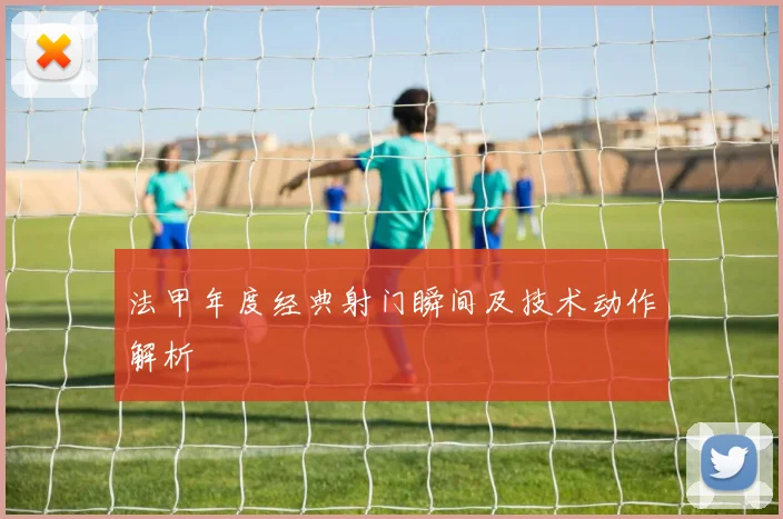 法甲年度经典射门瞬间及技术动作解析