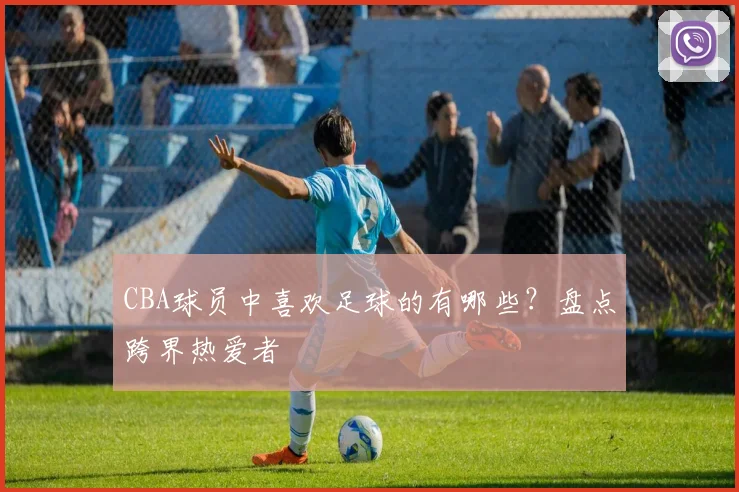 CBA球员中喜欢足球的有哪些？盘点跨界热爱者