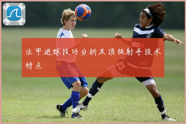 法甲进球技巧分析及顶级射手技术特点